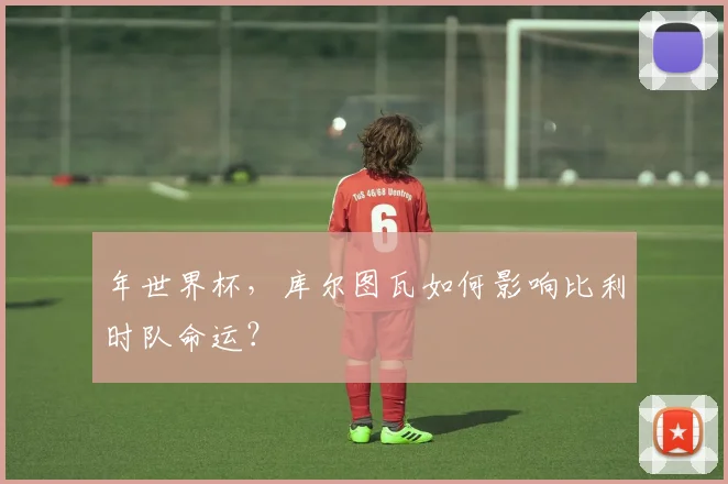 年世界杯，库尔图瓦如何影响比利时队命运？