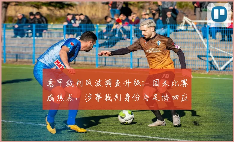 意甲裁判风波调查升级:国米比赛成焦点,涉事裁判身份与足协回应引关注