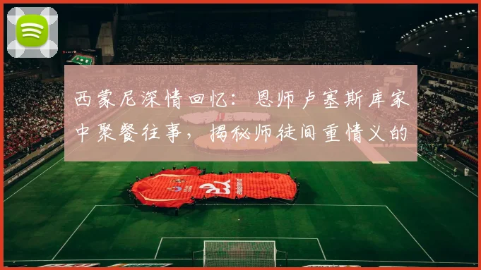 西蒙尼深情回忆：恩师卢塞斯库家中聚餐往事，揭秘师徒间重情义的背后故事
