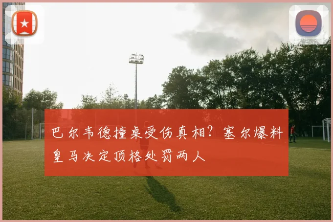 巴尔韦德撞桌受伤真相?塞尔爆料皇马决定顶格处罚两人