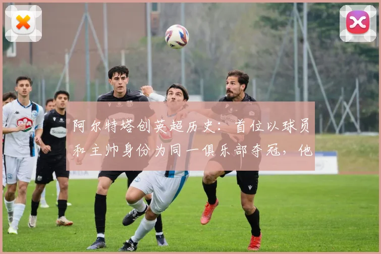 阿尔特塔创英超历史:首位以球员和主帅身份为同一俱乐部夺冠,他的封王之路全解析