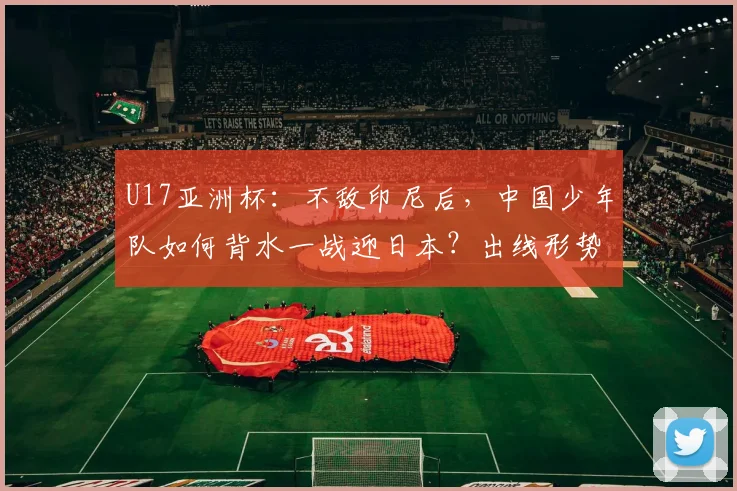 U17亚洲杯：不敌印尼后，中国少年队如何背水一战迎日本？出线形势深度解析