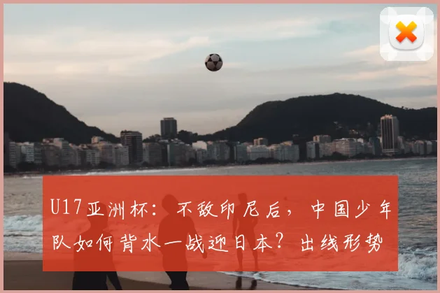 U17亚洲杯:不敌印尼后,中国少年队如何背水一战迎日本?出线形势深度解析